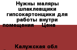 Нужны маляры шпаклевщики,гипсокартонщики,для работы внутри помещения. › Цена ­ 65 000 - Калужская обл. Строительство и ремонт » Услуги   . Калужская обл.